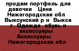 продам портфель для девочки › Цена ­ 500 - Нижегородская обл., Выксунский р-н, Выкса г. Одежда, обувь и аксессуары » Аксессуары   . Нижегородская обл.